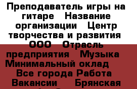 Преподаватель игры на гитаре › Название организации ­ Центр творчества и развития, ООО › Отрасль предприятия ­ Музыка › Минимальный оклад ­ 1 - Все города Работа » Вакансии   . Брянская обл.,Сельцо г.